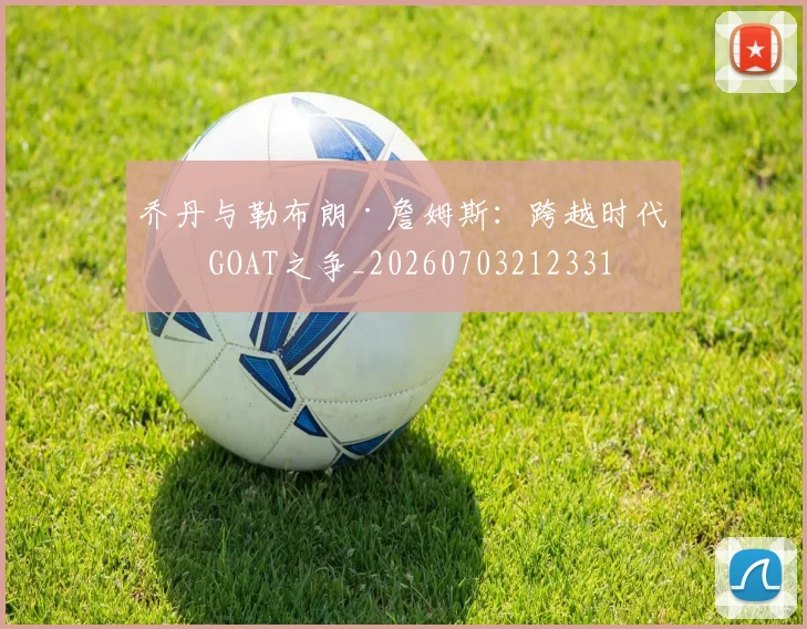 乔丹与勒布朗·詹姆斯：跨越时代的GOAT之争_20260703212331