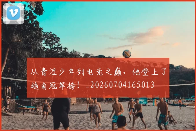 从青涩少年到电竞之巅,他登上了越南冠军榜!_20260704165013