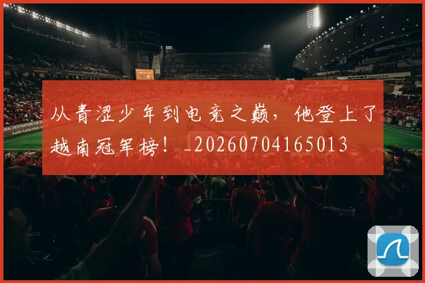 从青涩少年到电竞之巅,他登上了越南冠军榜!_20260704165013