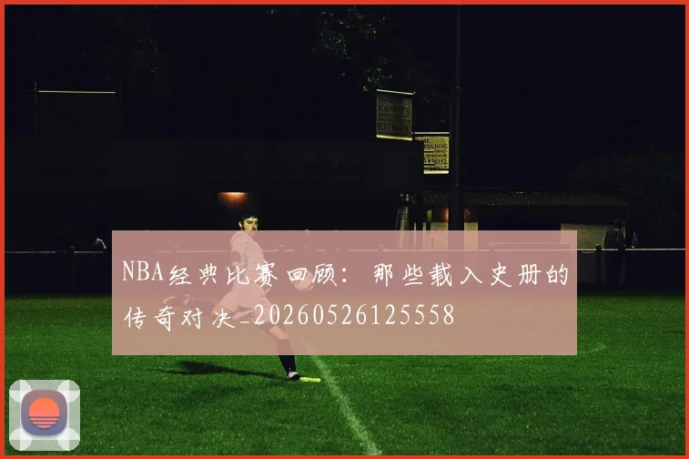 NBA经典比赛回顾:那些载入史册的传奇对决_20260526125558