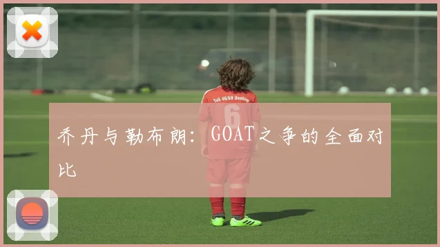 乔丹与勒布朗：GOAT之争的全面对比