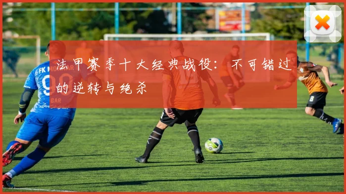 法甲赛季十大经典战役：不可错过的逆转与绝杀