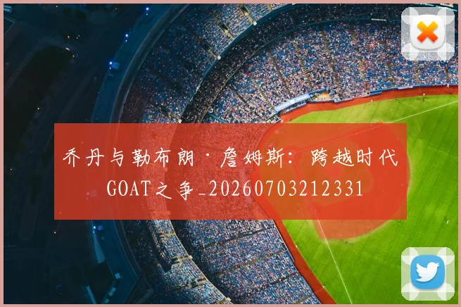 乔丹与勒布朗·詹姆斯:跨越时代的GOAT之争_20260703212331